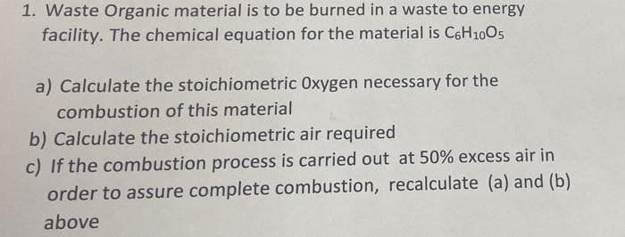 1. Waste Organic material is to be burned in a waste to energy
facility. The chemical equation for the material is C6H1005
a) Calculate the stoichiometric Oxygen necessary for the
combustion of this material
b) Calculate the stoichiometric air required
c) If the combustion process is carried out at 50% excess air in
order to assure complete combustion, recalculate (a) and (b)
above
