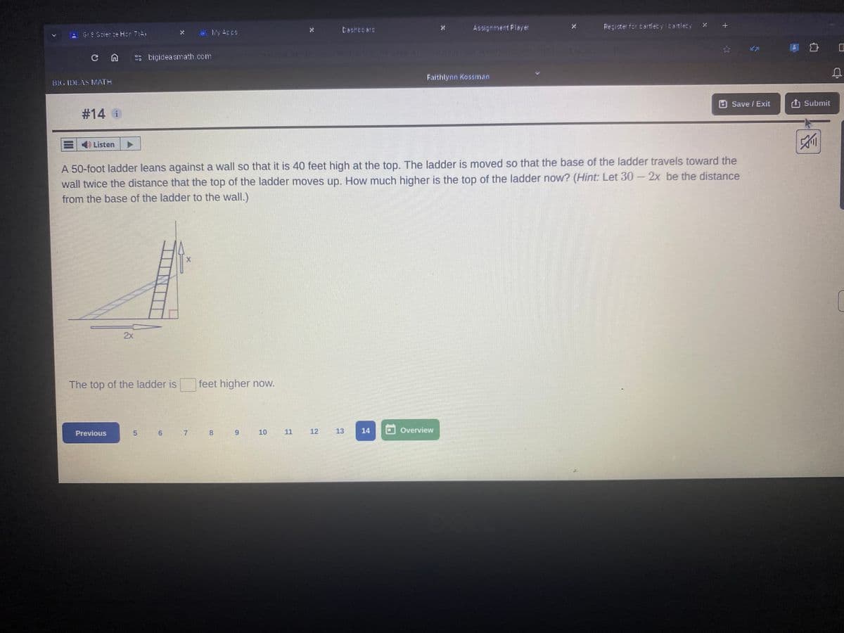 Gr 8 Science Hon A
BIG IDEAS MATH
#14 i
My Appo
Dashboars
bigideasmath.com
Assignment Player
Register for bartleby bartleby X
+
Faithlynn Kossman
Save / Exit ↑ Submit
Listen
A 50-foot ladder leans against a wall so that it is 40 feet high at the top. The ladder is moved so that the base of the ladder travels toward the
wall twice the distance that the top of the ladder moves up. How much higher is the top of the ladder now? (Hint: Let 30- 2x be the distance
from the base of the ladder to the wall.)
2x
X
The top of the ladder is
feet higher now.
Previous
5
6
7
8
9
10
11
112
12
13
14
Overview
[