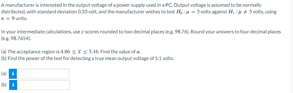 A manufacturer is interested in the output voltage of a power supply used in a PC. Output voltage is assumed to be normally
distributed, with standard deviation 0.33 volt, and the manufacturer wishes to test Ho: μ = 5 volts against H₁ : μ ‡ 5 volts, using
n = 9 units.
In your intermediate calculations, use z-scores rounded to two decimal places (e.g. 98.76). Round your answers to four decimal places
(e.g. 98.7654).
(a) The acceptance region is 4.86 ≤ x ≤ 5.16. Find the value of a.
(b) Find the power of the test for detecting a true mean output voltage of 5.1 volts.
(a) i
19
(b)
i