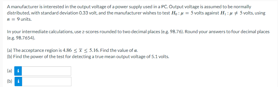 A manufacturer is interested in the output voltage of a power supply used in a PC. Output voltage is assumed to be normally
distributed, with standard deviation 0.33 volt, and the manufacturer wishes to test Ho: μ = 5 volts against H₁:μ ‡ 5 volts, using
n = 9 units.
In your intermediate calculations, use z-scores rounded to two decimal places (e.g. 98.76). Round your answers to four decimal places
(e.g. 98.7654).
(a) The acceptance region is 4.86 ≤ x ≤ 5.16. Find the value of a.
(b) Find the power of the test for detecting a true mean output voltage of 5.1 volts.
(a) i
(b) i