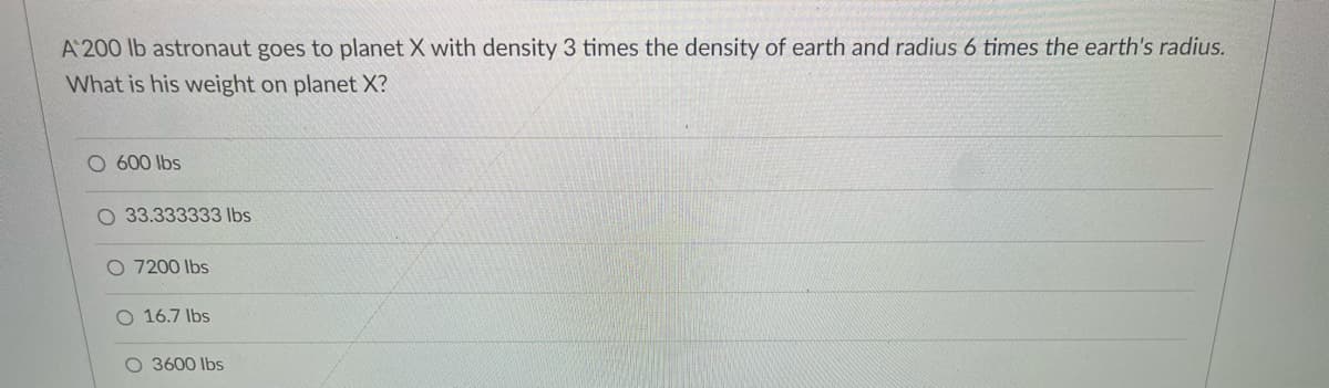 A 200 lb astronaut goes to planet X with density 3 times the density of earth and radius 6 times the earth's radius.
What is his weight on planet X?
O 600 lbs
O 33.333333 lbs
O 7200 Ibs
16.7 lbs
O 3600 lbs
