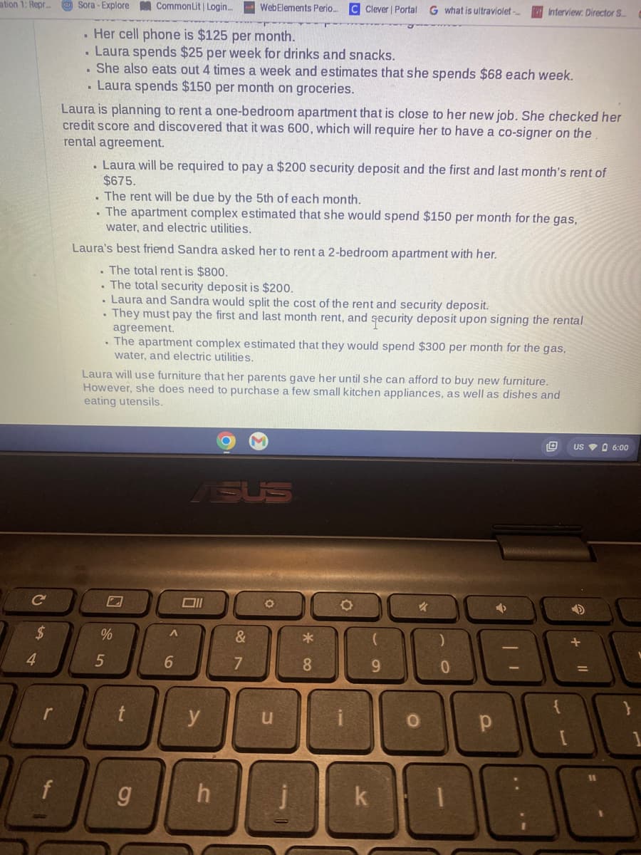 ation 1: Repr.. Sora-Explore
с
4
Common Lit | Login...
Her cell phone is $125 per month.
. Laura spends $25 per week for drinks and snacks.
. She also eats out 4 times a week and estimates that she spends $68 each week.
Laura spends $150 per month on groceries.
f
.
Laura is planning to rent a one-bedroom apartment that is close to her new job. She checked her
credit score and discovered that it was 600, which will require her to have a co-signer on the
rental agreement.
. Laura will be required to pay a $200 security deposit and the first and last month's rent of
$675.
. The rent will be due by the 5th of each month.
. The apartment complex estimated that she would spend $150 per month for the gas,
water, and electric utilities.
Laura's best friend Sandra asked her to rent a 2-bedroom apartment with her.
. The total rent is $800.
The total security deposit is $200.
. Laura and Sandra would split the cost of the rent and security deposit.
. They must pay the first and last month rent, and security deposit upon signing the rental
agreement.
. The apartment complex estimated that they would spend $300 per month for the gas,
water, and electric utilities.
%
98
Laura will use furniture that her parents gave her until she can afford to buy new furniture.
However, she does need to purchase a few small kitchen appliances, as well as dishes and
eating utensils.
5
WebElements Perio... C Clever | Portal G what is ultraviolet-...
A
t
6
ASUS
Oll
y
&
7
h
O
*
8
u
O
Interview: Director S...
(
9
O
000000AR
10
k
)
O
0
| 1
р
US 6:00
[
11