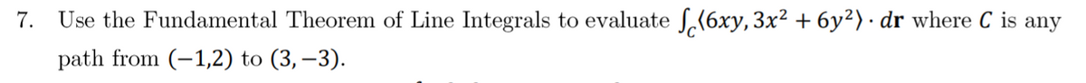 7. Use the Fundamental Theorem of Line Integrals to evaluate S,(6xy, 3x² + 6y²)· dr where C is any
path from (-1,2) to (3, –3).
