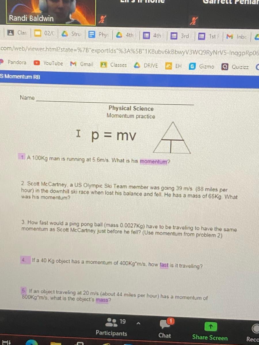 enlar
Randi Baldwin
日 Clss |□ 02/
4Stru
EPhy
4th
E 4th
E Brd
1st M InbcL
com/web/viewer.html?state=%7B"exportlds"%3A%5B 1K8ubv6kBbwyV3WQ9RyNrV5-InggpRp06
> Pandora
O YouTube
M Gmail
A Classes
4 DRIVE
EH
Gizmo
a Quzizz e
SMomentum RB
Name
Physical Science
Momentum practice
I
p = mv
1 A 100K9 man is running at 5.6m/s. What is his momentum?
2 Scott McCartney, a US Olympic Ski Team member was going 39 m/s (88 miles per
hour) in the downhill ski race when lost his balance and fell. He has a mass of 65Kg What
was his momentum?
3. How fast would a ping pong ball (mass 0.0027Kg) have to be traveling to have the same
momentum as Scott McCartney just before he fell? (Use momentum from problem 2)
If a 40 Kg object has a momentum of 400K9*m/s, how fast is it traveling?
5 If an object traveling at 20 m/s (about 44 miles per hour) has a momentum of
800KG*m/s, what is the object's mass?
19
Participants
Chat
Share Screen
Reco
