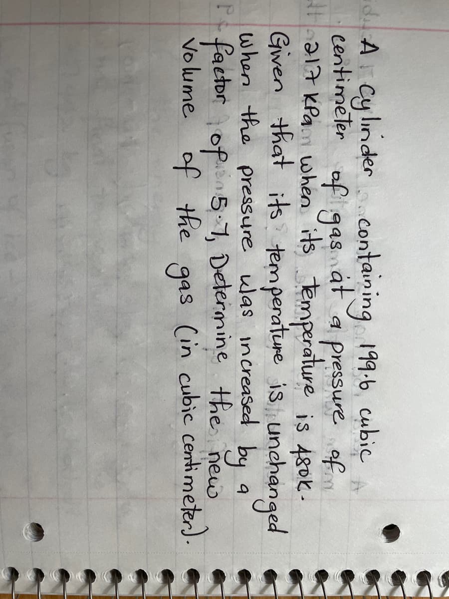 when its
dA Cylinder containing 199.6 cubic
centimeter of gas at a pressure of
#1 217 kPa
temperature is 480k.
Given that its temperature is unchanged
When the pressure was increased by
Pe factor of 5.1, Determine the new
volume of the gas (in cubic centimeter).
9