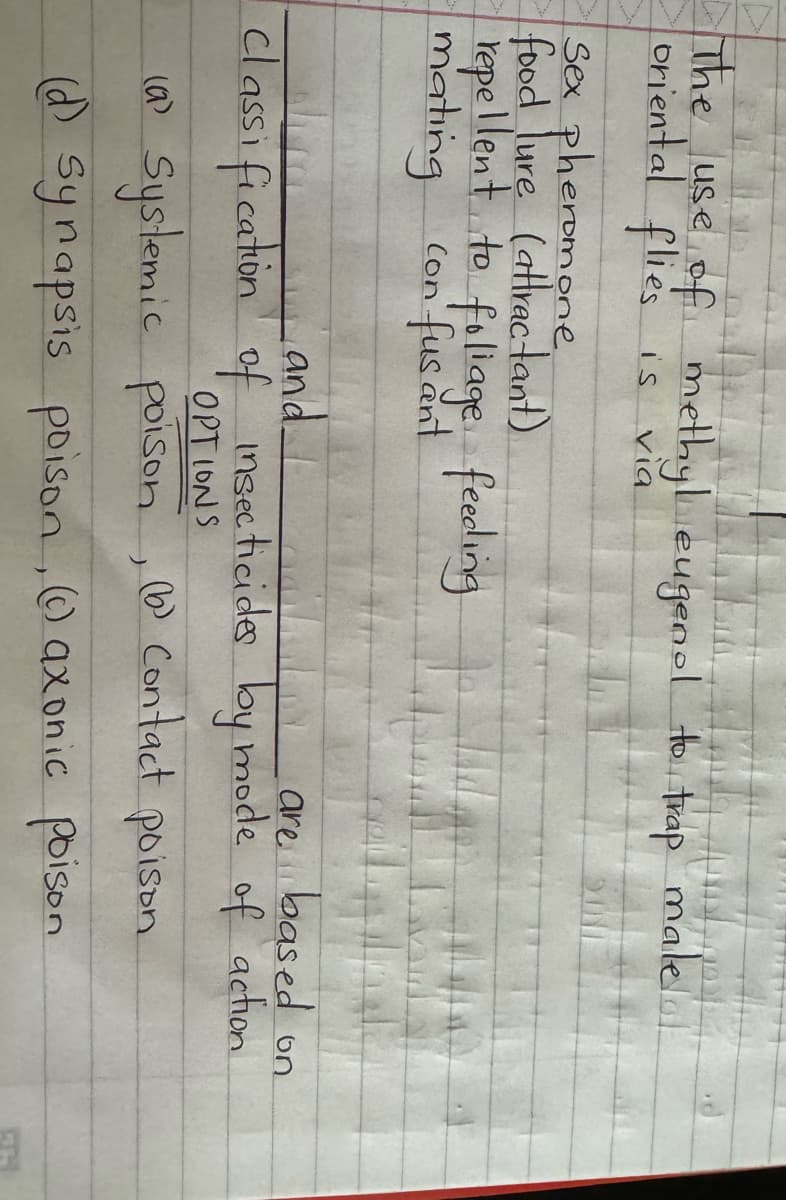 The use of methyl eugenol to trap male..!
oriental flies is
via
Sex pheromone
food lure (attractant)
repellent to foliage feeding
con' fus ant
mating
And
are based on
and I gail
classification of insecticides by mode of action.
OPTIONS
(6) Contact poison
(a) Systemic poison
)
(d) synapsis poison (axonic poison