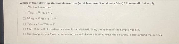 Which of the following statements are true (or at least aren't obviously false)? Choose all that apply.
18Ne has 9 neutrons.
185Hg 181pb+ *He
206Hg
206T1+e+V
67 Ga + e
67 Ge + V
After 10 h, half of a radioactive sample had decayed. Thus, the half-life of the sample was 5 h.
The strong nuclear force between neutrons and electrons is what keeps the electrons in orbit around the nucleus.
-
1