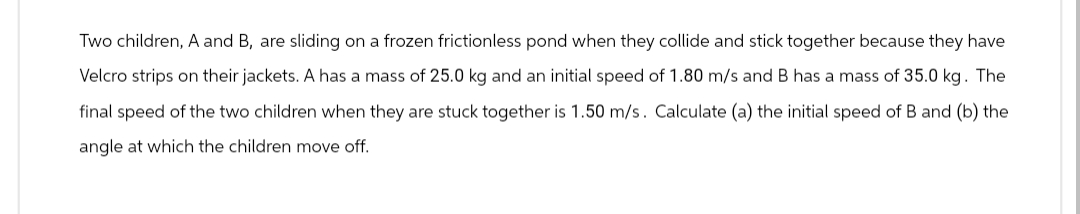 Two children, A and B, are sliding on a frozen frictionless pond when they collide and stick together because they have
Velcro strips on their jackets. A has a mass of 25.0 kg and an initial speed of 1.80 m/s and B has a mass of 35.0 kg. The
final speed of the two children when they are stuck together is 1.50 m/s. Calculate (a) the initial speed of B and (b) the
angle at which the children move off.