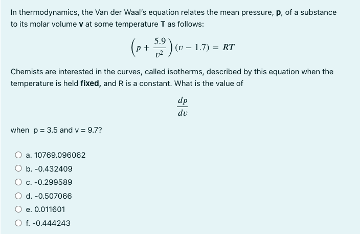 In thermodynamics,
the Van der Waal's equation relates the mean pressure, p, of a substance
to its molar volume v at some temperature T as follows:
Chemists are interested in the curves, called isotherms, described by this equation when the
temperature is held fixed, and R is a constant. What is the value of
when p = 3.5 and v = 9.7?
a. 10769.096062
5.9
(p+ 52 ) (v − 1.7)
- = RT
O b. -0.432409
O c. -0.299589
d. -0.507066
e. 0.011601
O f. -0.444243
dp
du