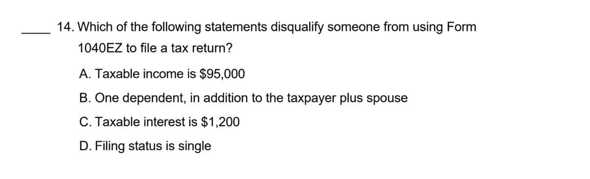 14. Which of the following statements disqualify someone from using Form
1040EZ to file a tax return?
A. Taxable income is $95,000
B. One dependent, in addition to the taxpayer plus spouse
C. Taxable interest is $1,200
D. Filing status is single
