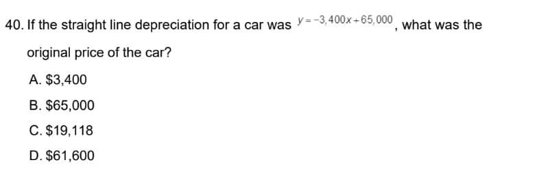 40. If the straight line depreciation for a car was
original price of the car?
A. $3,400
B. $65,000
C. $19,118
D. $61,600
y = -3,400x+65,000
what was the