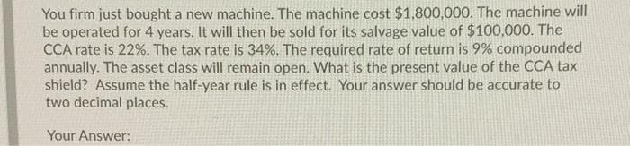 You firm just bought a new machine. The machine cost $1,800,000. The machine will
be operated for 4 years. It will then be sold for its salvage value of $100,000. The
CCA rate is 22%. The tax rate is 34%. The required rate of return is 9% compounded
annually. The asset class will remain open. What is the present value of the CCA tax
shield? Assume the half-year rule is in effect. Your answer should be accurate to
two decimal places.
Your Answer:
