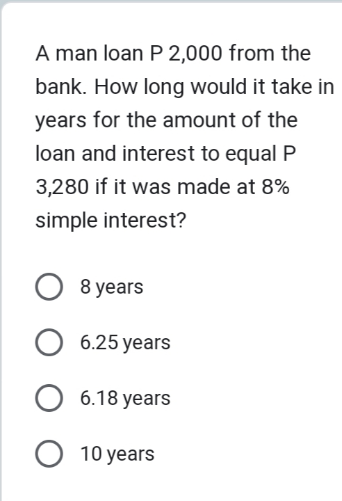 A man loan P 2,000 from the
bank. How long would it take in
years for the amount of the
loan and interest to equal P
3,280 if it was made at 8%
simple interest?
O 8 years
O 6.25 years
O 6.18 years
O 10 years