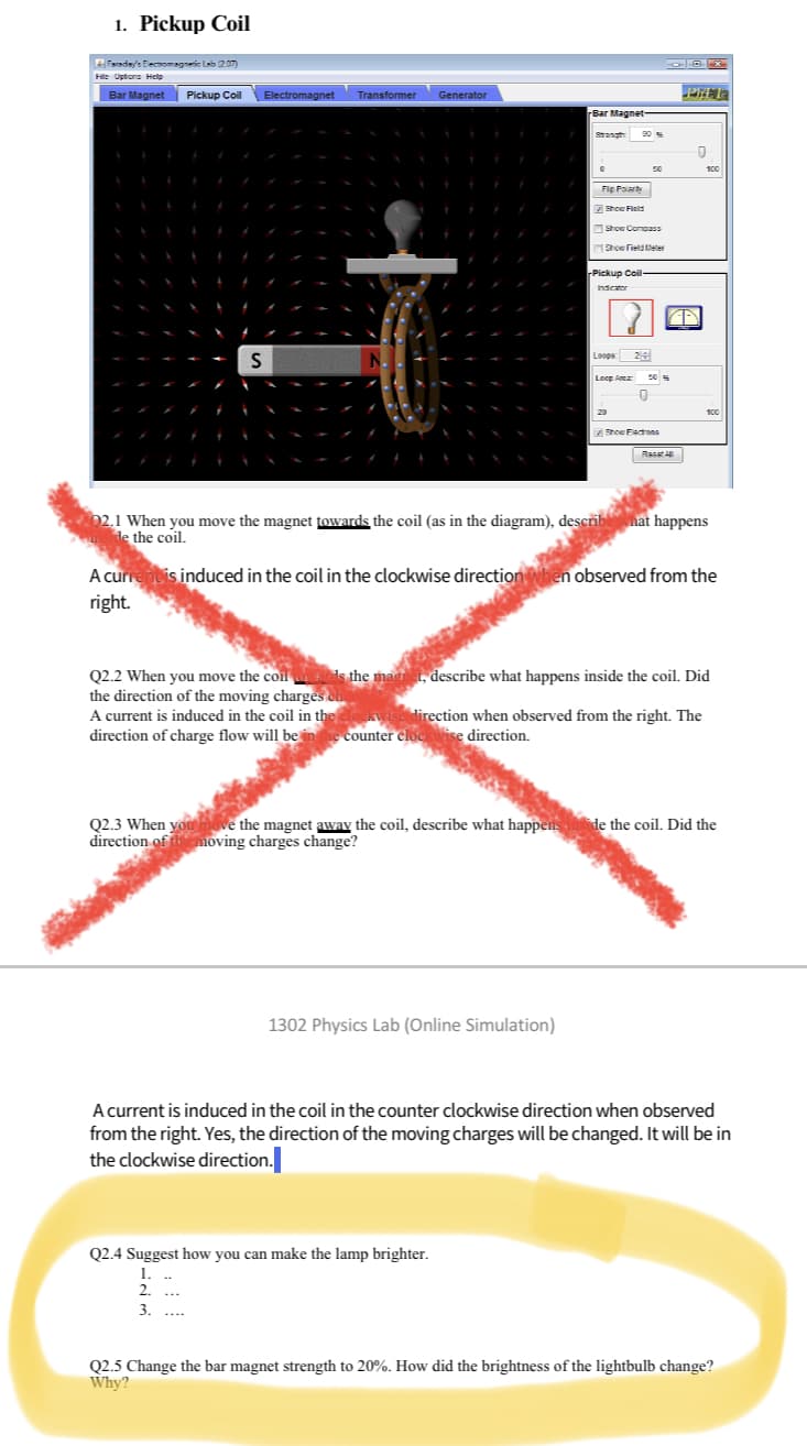 1. Pickup Coil
Faraday's Electromagnetic Lab (207)
File Uptons Help
Bar Magnet Pickup Coil
S
Electromagnet
Transformer
N
Generator
Bar Magnet
Stangh
0
1302 Physics Lab (Online Simulation)
Q2.4 Suggest how you can make the lamp brighter.
1.
2.
3.
90 %
Fip Polarity
Show Field
Show Compass
Show Field
Pickup Coil-
Indicator
Loops: 24
Loop A
20
50
20
0
Show Flacons
O
Rasa All
PRET
↑
100
202.1 When you move the magnet towards the coil (as in the diagram), describe what happens
side the coil.
100
A current is induced in the coil in the clockwise direction when observed from the
right.
Q2.2 When you move the coil ads the magnet, describe what happens inside the coil. Did
the direction of the moving charges cha
A current is induced in the coil in the clockwise direction when observed from the right. The
direction of charge flow will be in the counter clockwise direction.
Q2.3 When you move the magnet away the coil, describe what happens inside the coil. Did the
direction of the moving charges change?
A current is induced in the coil in the counter clockwise direction when observed
from the right. Yes, the direction of the moving charges will be changed. It will be in
the clockwise direction.
Q2.5 Change the bar magnet strength to 20%. How did the brightness of the lightbulb change?
Why?