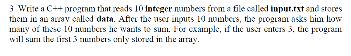 3. Write a C++ program that reads 10 integer numbers from a file called input.txt and stores
them in an array called data. After the user inputs 10 numbers, the program asks him how
many of these 10 numbers he wants to sum. For example, if the user enters 3, the program
will sum the first 3 numbers only stored in the array.
