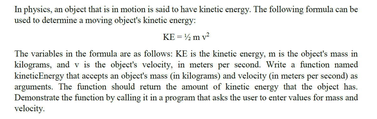 In physics, an object that is in motion is said to have kinetic energy. The following formula can be
used to determine a moving object's kinetic energy:
KE = ½ m v?
The variables in the formula are as follows: KE is the kinetic energy, m is the object's mass in
kilograms, and v is the object's velocity, in meters per second. Write a function named
kineticEnergy that accepts an object's mass (in kilograms) and velocity (in meters per second) as
arguments. The function should return the amount of kinetic energy that the object has.
Demonstrate the function by calling it in a program that asks the user to enter values for mass and
velocity.
