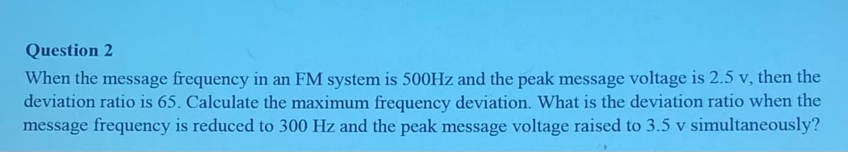 Question 2
When the message frequency in an FM system is 500Hz and the peak message voltage is 2.5 v, then the
deviation ratio is 65. Calculate the maximum frequency deviation. What is the deviation ratio when the
message frequency is reduced to 300 Hz and the peak message voltage raised to 3.5 v simultaneously?