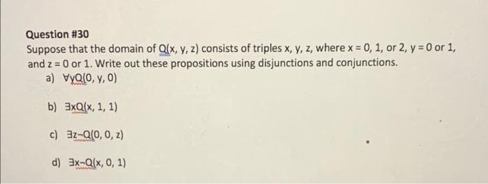 Question #30
Suppose that the domain of Q(x, y, z) consists of triples x, y, z, where x = 0, 1, or 2, y = 0 or 1,
and z = 0 or 1. Write out these propositions using disjunctions and conjunctions.
a) vyQ(0, y, 0)
b) 3xQ(x, 1, 1)
c) 3z-Q(0, 0, z)
d) 3x-Q(x, 0, 1)
ww.
