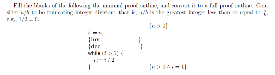 Fill the blanks of the following the minimal proof outline, and convert it to a full proof outline. Con-
sider a/b to be truncating integer division: that is, a/b is the greatest integer less than or equal to ,
e.g., 1/2 = 0.
{n > 0}
i:= n;
{inv
{dec
while (i > 1) {
i := i / 2
}
{n > 0 A i = 1}
