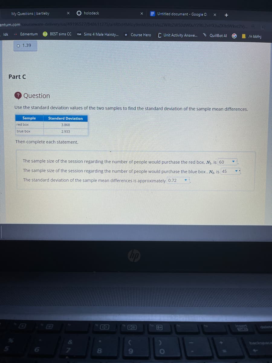 My Questions | bartleby
O holodeck
E Untitled document - Google D
+
entum.com/courseware-delivery/ua/49196527/848611275/aHR0cHM6Ly9mMi5hcHAuZWRtZW50dW0uY29tL2xlYXJuZXItdWkvc2Vj..
.- Edmentum
BEST sims CC
TSA Sims 4 Male Hairsty..
* Course Hero
* QuillBot AI
Idk
C Unit Activity Answe.
I /n bbfnj
O 1.39
Part C
2 Question
Use the standard deviation values of the two samples to find the standard deviation of the sample mean differences.
Sample
Standard Deviation
red box
3.868
blue box
2.933
Then complete each statement.
The sample size of the session regarding the number of people would purchase the red box, N1, is 60
The sample size of the session regarding the number of people would purchase the blue box, N2, is 45
The standard deviation of the sample mean differences is approximately 0.72
insert
delete
backspace
6.
8.
