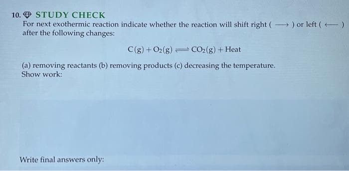 10. STUDY CHECK
For next exothermic reaction indicate whether the reaction will shift right (→→→) or left()
after the following changes:
C(g) + O2(g)
CO₂(g) + Heat
(a) removing reactants (b) removing products (c) decreasing the temperature.
Show work:
Write final answers only: