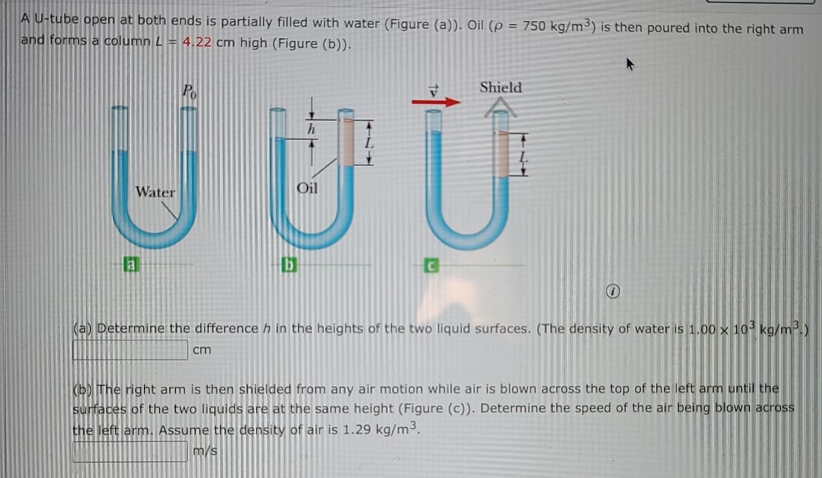 A U-tube open at both ends is partially filled with water (Figure (a)). Oil (p = 750 kg/m) is then poured into the right arm
and forms a column L = 4.22 cm high (Figure (b)).
Po
Shield
Water
Oil
(a) Determine the difference h in the heights of the two liquid surfaces. (The density of water is 1.00 × 10° kg/m.)
cm
(b) The right arm is then shielded from any air motion while air is blown across the top of the left arm until the
surfaces of the two liquids are at the same height (Figure (c)). Determine the speed of the air being blown across
the left arm. Assume the density of air is 1.29 kg/m.
m/s
