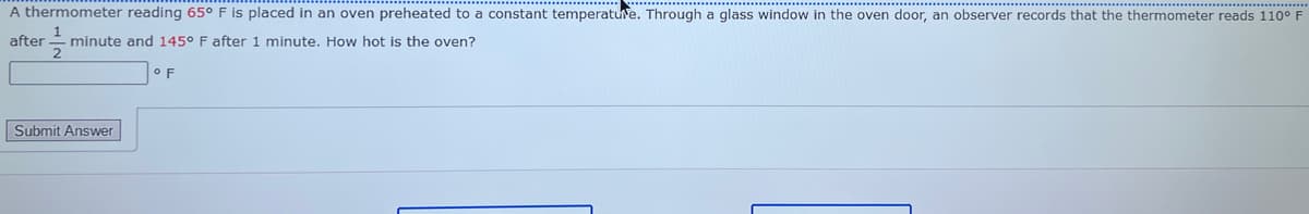 A thermometer reading 65° F is placed in an oven preheated to a constant temperature. Through a glass window in the oven door, an observer records that the thermometer reads 110° F
1
after -minute and 145° F after 1 minute. How hot is the oven?
Submit Answer
OF