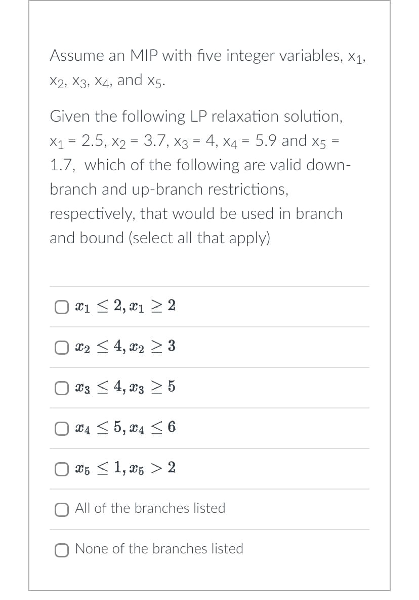 U
U
U
Assume an MIP with five integer variables, X1,
X2, X3, X4, and x5.
Given the following LP relaxation solution,
=
×₁ = 2.5, x2 = 3.7, x3 = 4, x4 = 5.9 and X5
1.7, which of the following are valid down-
branch and up-branch restrictions,
respectively, that would be used in branch
and bound (select all that apply)
x1 ≤ 2, x1 ≥ 2
x2 ≤ 4, x2 ≥ 3
x3 ≤ 4, x3 > 5
x4≤ 5, x4 ≤ 6
x5 ≤ 1, x5 > 2
All of the branches listed
☐ None of the branches listed