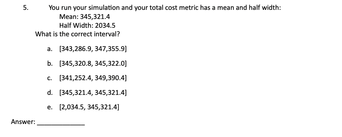 5.
Answer:
You run your simulation and your total cost metric has a mean and half width:
Mean: 345,321.4
Half Width: 2034.5
What is the correct interval?
a. [343,286.9, 347,355.9]
b. [345,320.8, 345,322.0]
c. [341,252.4, 349,390.4]
d. [345,321.4, 345,321.4]
e. [2,034.5, 345,321.4]