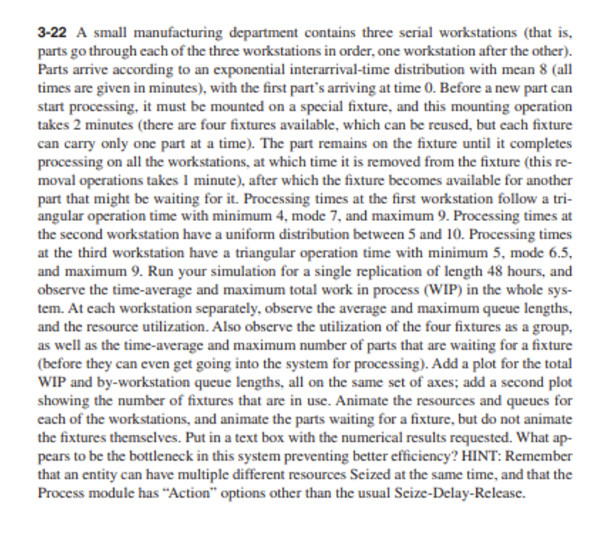 3-22 A small manufacturing department contains three serial workstations (that is,
parts go through each of the three workstations in order, one workstation after the other).
Parts arrive according to an exponential interarrival-time distribution with mean 8 (all
times are given in minutes), with the first part's arriving at time 0. Before a new part can
start processing, it must be mounted on a special fixture, and this mounting operation
takes 2 minutes (there are four fixtures available, which can be reused, but each fixture
can carry only one part at a time). The part remains on the fixture until it completes
processing on all the workstations, at which time it is removed from the fixture (this re-
moval operations takes 1 minute), after which the fixture becomes available for another
part that might be waiting for it. Processing times at the first workstation follow a tri-
angular operation time with minimum 4, mode 7, and maximum 9. Processing times at
the second workstation have a uniform distribution between 5 and 10. Processing times
at the third workstation have a triangular operation time with minimum 5, mode 6.5,
and maximum 9. Run your simulation for a single replication of length 48 hours, and
observe the time-average and maximum total work in process (WIP) in the whole sys-
tem. At each workstation separately, observe the average and maximum queue lengths,
and the resource utilization. Also observe the utilization of the four fixtures as a group,
as well as the time-average and maximum number of parts that are waiting for a fixture
(before they can even get going into the system for processing). Add a plot for the total
WIP and by-workstation queue lengths, all on the same set of axes; add a second plot
showing the number of fixtures that are in use. Animate the resources and queues for
each of the workstations, and animate the parts waiting for a fixture, but do not animate
the fixtures themselves. Put in a text box with the numerical results requested. What ap-
pears to be the bottleneck in this system preventing better efficiency? HINT: Remember
that an entity can have multiple different resources Seized at the same time, and that the
Process module has "Action" options other than the usual Seize-Delay-Release.