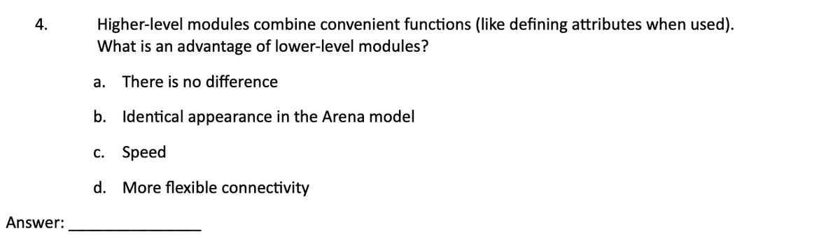4.
Higher-level modules combine convenient functions (like defining attributes when used).
What is an advantage of lower-level modules?
a.
There is no difference
Answer:
b. Identical appearance in the Arena model
c. Speed
d. More flexible connectivity