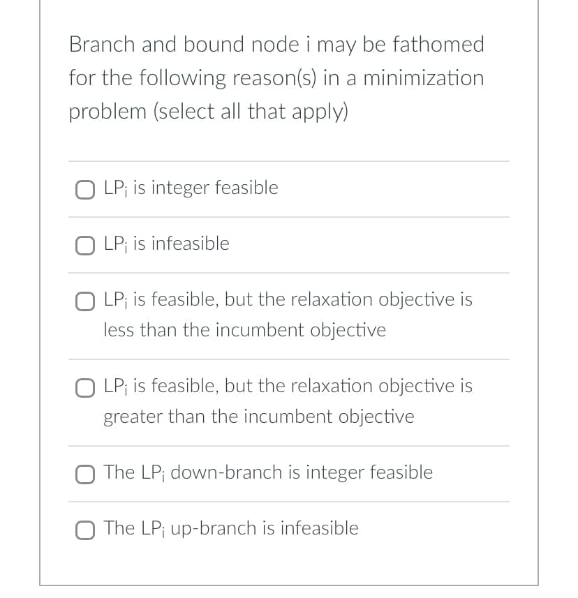 Branch and bound node i may be fathomed
for the following reason(s) in a minimization
problem (select all that apply)
O LP; is integer feasible
OLP; is infeasible
O LP; is feasible, but the relaxation objective is
less than the incumbent objective
OLP; is feasible, but the relaxation objective is
greater than the incumbent objective
The LP; down-branch is integer feasible
The LP; up-branch is infeasible