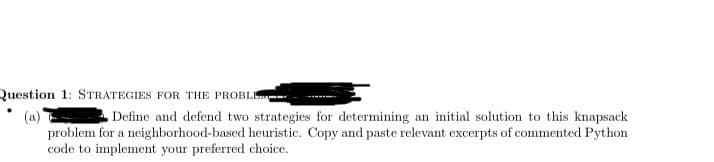 Question 1: STRATEGIES FOR THE PROBLE
Define and defend two strategies for determining an initial solution to this knapsack
problem for a neighborhood-based heuristic. Copy and paste relevant excerpts of commented Python
code to implement your preferred choice.