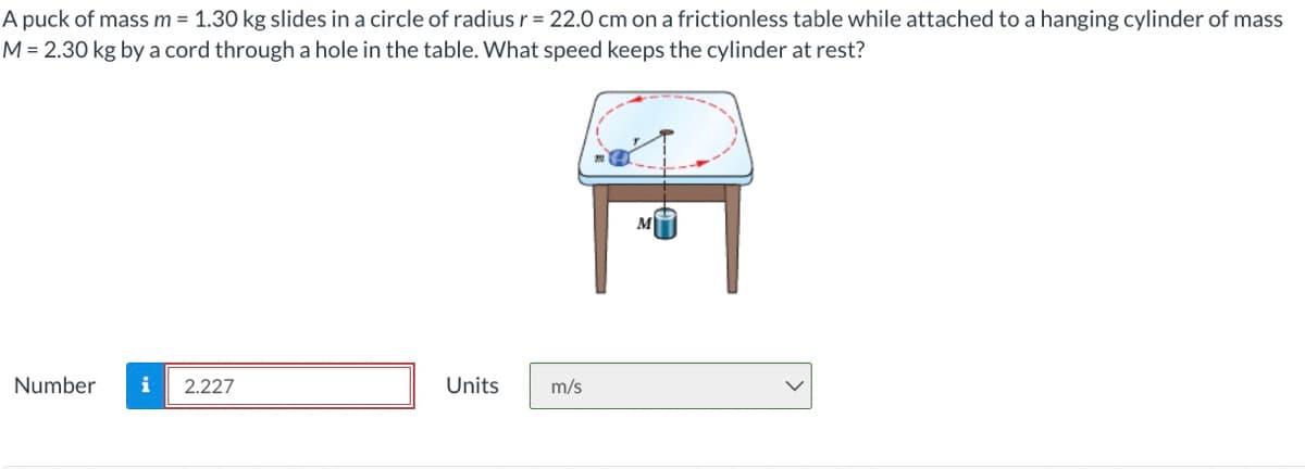 A puck of mass m = 1.30 kg slides in a circle of radius r = 22.0 cm on a frictionless table while attached to a hanging cylinder of mass
M= 2.30 kg by a cord through a hole in the table. What speed keeps the cylinder at rest?
M
Number
i
2.227
Units
m/s
