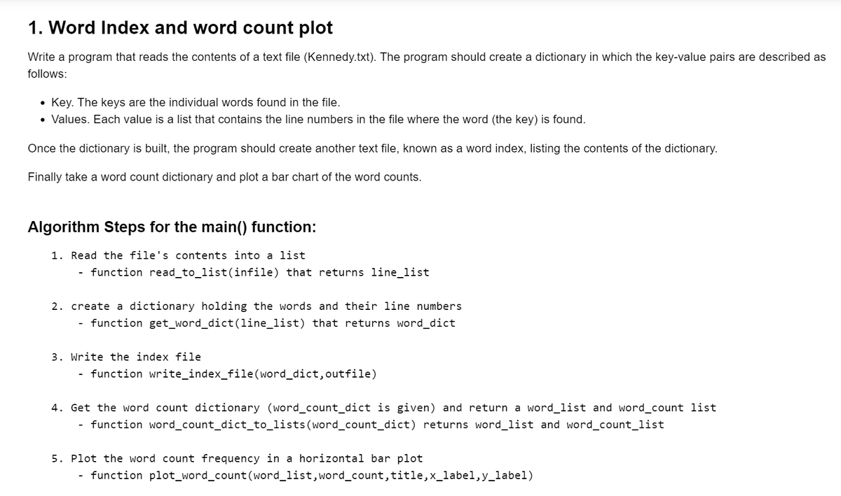 1. Word Index and word count plot
Write a program that reads the contents of a text file (Kennedy.txt). The program should create a dictionary in which the key-value pairs are described as
follows:
• Key. The keys are the individual words found in the file.
• Values. Each value is a list that contains the line numbers in the file where the word (the key) is found.
Once the dictionary is built, the program should create another text file, known as a word index, listing the contents of the dictionary.
Finally take a word count dictionary and plot a bar chart of the word counts.
Algorithm Steps for the main() function:
1. Read the file's contents into a list
function read_to_list(infile) that returns line_list
2. create a dictionary holding the words and their line numbers
function get_word_dict(line_list) that returns word_dict
3. Write the index file
function write_index_file(word_dict,outfile)
4. Get the word count dictionary (word_count_dict is given) and return a word_list and word_count list
function word_count_dict_to_lists(word_count_dict) returns word_list and word_count_list
5. Plot the word count frequency in a horizontal bar plot
function plot_word_count (word_list, word_count, title,x_label,y_label)