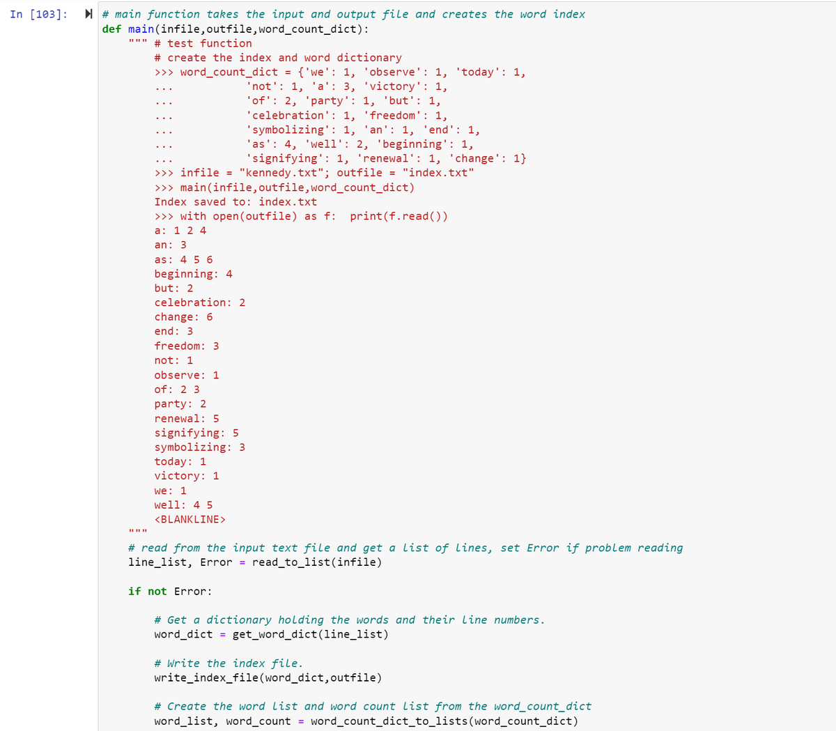 In [103]:
#main function takes the input and output file and creates the word index
def main(infile, outfile, word_count_dict):
|| || ||
# test function
# create the index and word dictionary
>>> word_count_dict = {'we': 1, 'observe': 1, 'today': 1,
'not': 1, 'a': 3, 'victory': 1,
'of': 2, 'party': 1, 'but': 1,
'celebration': 1, 'freedom': 1,
'symbolizing': 1, 'an': 1, 'end': 1,
'as': 4, 'well': 2, 'beginning': 1,
'signifying': 1, 'renewal': 1, 'change': 1}
>>> infile = "kennedy.txt"; outfile = "index.txt"
>>> main(infile, outfile, word_count_dict)
Index saved to: index.txt
>>> with open (outfile) as f: print(f.read())
a: 1 2 4
an: 3
as: 4 5 6
beginning: 4
but: 2
celebration: 2
change: 6
end: 3
freedom: 3
not: 1
observe: 1
of: 2 3
party: 2
renewal: 5
signifying: 5
symbolizing: 3
today: 1
victory: 1
we: 1
well: 4 5
<BLANKLINE >
#read from the input text file and get a list of lines, set Error if problem reading
line_list, Error = read_to_list(infile)
if not Error:
# Get a dictionary holding the words and their line numbers.
word_dict = get_word_dict(line_list)
# Write the index file.
write_index_file(word_dict, outfile)
# Create the word list and word count List from the word_count_dict
word_list, word_count = word_count_dict_to_lists(word_count_dict)