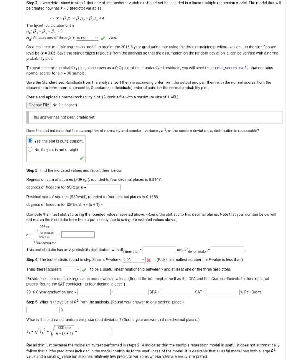 Step 2: It was determined in step 1 that one of the predictor variables should not be included in a linear multiple regression model. The model that will
be created now has k = 3 predictor variables.
y=x+B₁x₁ +B₂x₂ + B 3x3 + e
The hypothesis statement is
Ho: B₁=B₂=B3 = 0
H: At least one of three B's is not
Create a linear multiple regression model to predict the 2016 6-year graduation rate using the three remaining predictor values. Let the significance
level be x = 0.05. Save the standardized residuals from the analysis so that the assumption on the random deviation, e, can be verified with a normal
probability plot.
zero.
To create a normal probability plot, also known as a Q-Q plot, of the standardized residuals, you will need the normal_scores.csv file that contains
normal scores for a n = 30 sample.
Save the Standardized Residuals from the analysis, sort them in ascending order from the output and pair them with the normal scores from the
document to form (normal percentile, Standardized Residuals) ordered pairs for the normal probability plot.
Create and upload a normal probability plot. (Submit a file with a maximum size of 1 MB.)
Choose File No file chosen
This answer has not been graded yet.
Does the plot indicate that the assumption of normality and constant variance, o2, of the random deviation, e, distribution is reasonable?
Yes, the plot is quite straight.
No, the plot is not straight.
Step 3: Find the indicated values and report them below.
Regression sum of squares (SSRegr), rounded to four decimal places is 0.8147.
degrees of freedom for SSRegr: k =
k=
Residual sum of squares (SSResid), rounded to four decimal places is 0.1686.
degrees of freedom for SSResid: n - (k+ 1) =
Compute the F test statistic using the rounded values reported above. (Round the statistic to two decimal places. Note that your number below will
not match the F statistic from the output exactly due to using the rounded values above.)
SSRegr
F=numerator
SSResid
df denominator
This test statistic has an F probability distribution with df numerator
and df denominator
✓x.(Pick the smallest number the P-value is less than).
Step 4: The test statistic found in step 3 has a P-value < 0.01
Thus, there appears
✓✓to be a useful linear relationship between y and at least one of the three predictors.
Provide the linear multiple regression model with all values. (Round the intercept as well as the GPA and Pell Gran coefficients to three decimal
places. Round the SAT coefficient to four decimal places.)
2016 6-year graduation rate=
Se= √ Se
=
GPA +
Step 5: What is the value of R2 from the analysis. (Round your answer to one decimal place.)
%
SAT
What is the estimated random error standard deviation? (Round your answer to three decimal places.)
SSResid
n-(k+1)=
% Pell Grant
Recall that just because the model utility test performed in steps 2-4 indicates that the multiple regression model is useful, it does not automatically
follow that all the predictors included in the model contribute to the usefulness of the model. It is desirable that a useful model has both a large R²
value and a small s value but also has relatively few predictor variables whose roles are easily interpreted.