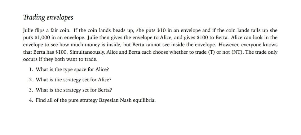 Trading envelopes
Julie flips a fair coin. If the coin lands heads up, she puts $10 in an envelope and if the coin lands tails up she
puts $1,000 in an envelope. Julie then gives the envelope to Alice, and gives $100 to Berta. Alice can look in the
envelope to see how much money is inside, but Berta cannot see inside the envelope. However, everyone knows
that Berta has $100. Simultaneously, Alice and Berta each choose whether to trade (T) or not (NT). The trade only
occurs if they both want to trade.
1. What is the type space for Alice?
2. What is the strategy set for Alice?
3. What is the strategy set for Berta?
4. Find all of the pure strategy Bayesian Nash equilibria.
