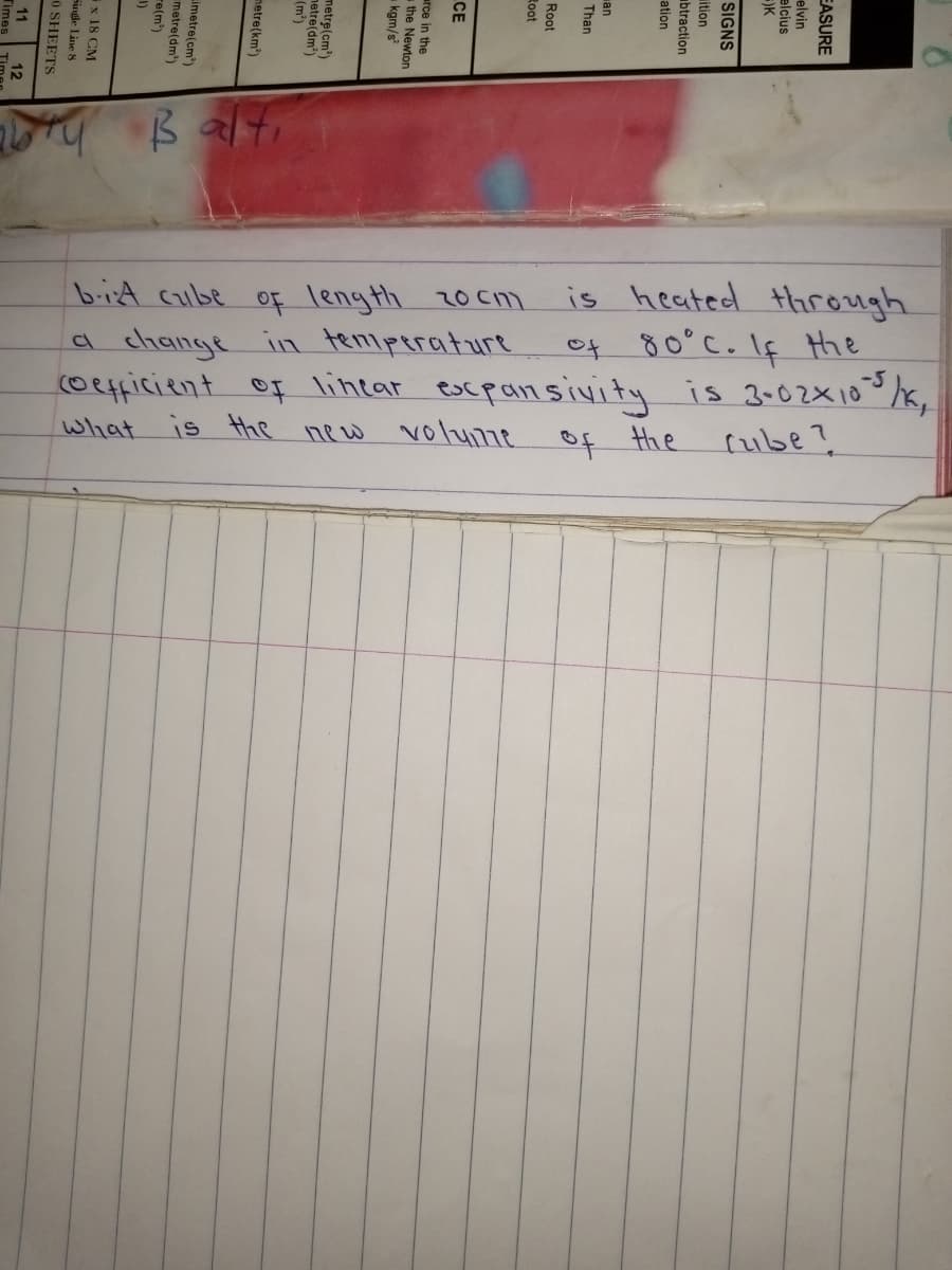 B alti
bit cube of length 20cm is heated through
a change in teniperature
coefficient of linear escpansivity is 3-02x103,
is the new voluime
et 80°C. If Hthe
What
f the
rube?
EASURE
elvin
elcius
SIGNS
ition
ubtraction
ation
СЕ
x 18 CM
Single Line 8
0 SHEETS
11
