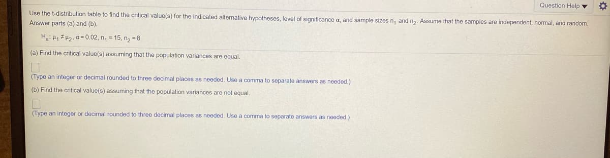 Question Help ▼
Use the t-distribution table to find the critical value(s) for the indicated alternative hypotheses, level of significance a, and sample sizes n, and n2. Assume that the samples are independent, normal, and random.
Answer parts (a) and (b).
Ha: Hy # H2, a = 0.02, n, = 15, n, = 8
(a) Find the critical value(s) assuming that the population variances are equal.
(Type an integer or decimal rounded to three decimal places as needed. Use a comma to separate answers as needed.)
(b) Find the critical value(s) assuming that the population variances are not equal.
(Type an integer or decimal rounded to three decimal places as needed. Use a comma to separate answers as needed.)
