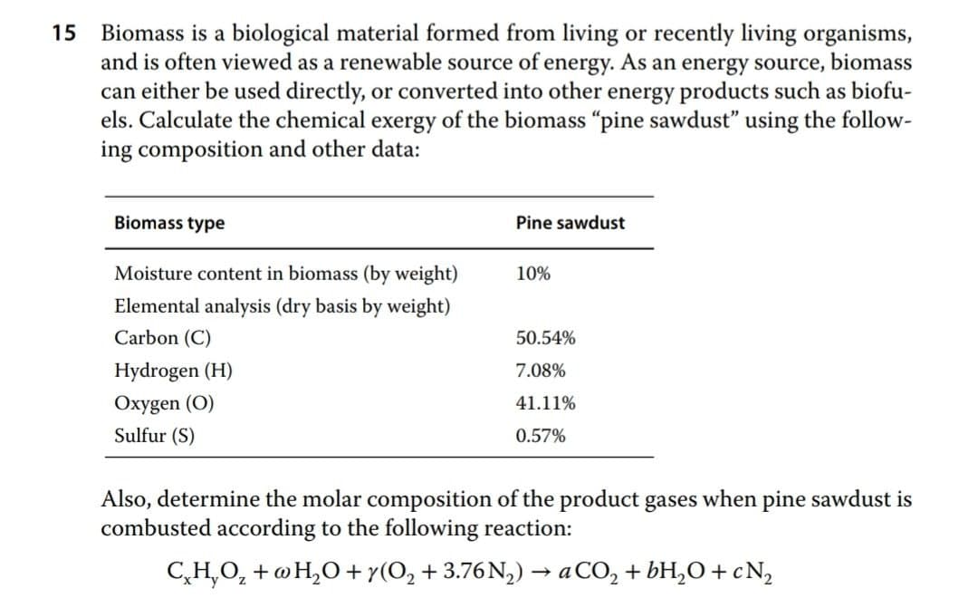 Biomass is a biological material formed from living or recently living organisms,
and is often viewed as a renewable source of energy. As an energy source, biomass
can either be used directly, or converted into other energy products such as biofu-
els. Calculate the chemical exergy of the biomass "pine sawdust" using the follow-
ing composition and other data:
15
Biomass type
Pine sawdust
Moisture content in biomass (by weight)
10%
Elemental analysis (dry basis by weight)
Carbon (C)
50.54%
Hydrogen (H)
7.08%
Oxygen (O)
41.11%
Sulfur (S)
0.57%
Also, determine the molar composition of the product gases when pine sawdust is
combusted according to the following reaction:
C̟H,O, + @H,O+y(O, + 3.76N,) → aCO, + bH,O+ c N,
