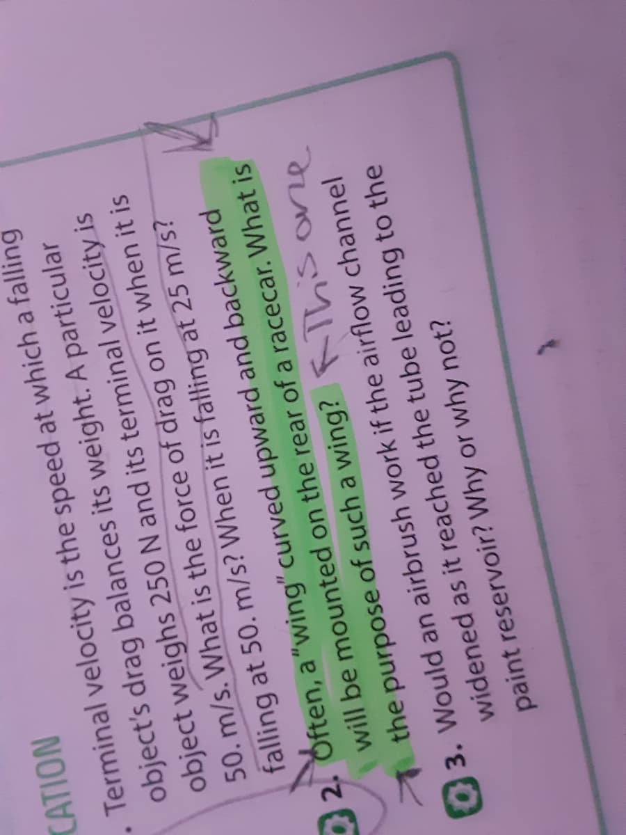 CATION
. Terminal velocity is the speed at which a falling
object's drag balances its weight. A particular
object weighs 250 N and its terminal velocity is
50. m/s. What is the force of drag on it when it is
falling at 50. m/s? When it is falling at 25 m/s?
2. Often, a"wing" curved upward and backward
will be mounted on the rear of a racecar. What is
the purpose of such a wing? Thsone
3. Would an airbrush work if the airflow channel
widened as it reached the tube leading to the
paint reservoir? Why or why not?
