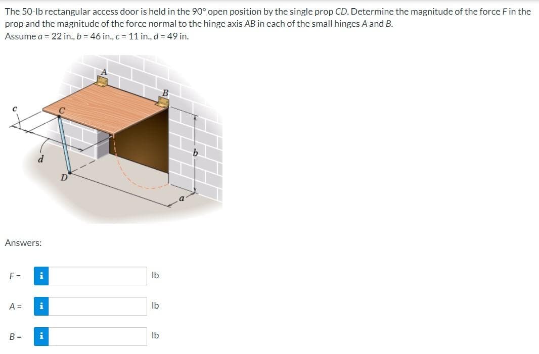 The 50-lb rectangular access door is held in the 90° open position by the single prop CD. Determine the magnitude of the force F in the
prop and the magnitude of the force normal to the hinge axis AB in each of the small hinges A and B.
Assume a = 22 in., b = 46 in., c = 11 in., d = 49 in.
Answers:
F =
A =
B =
i
i
i
lb
lb
lb
B