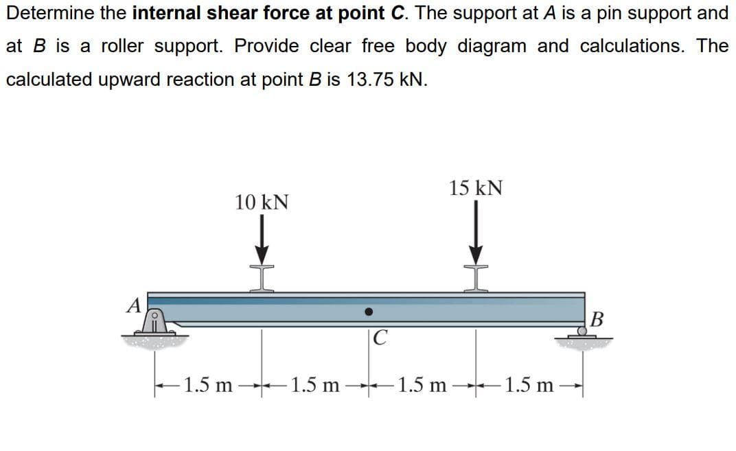 Determine the internal shear force at point C. The support at A is a pin support and
at B is a roller support. Provide clear free body diagram and calculations. The
calculated upward reaction at point B is 13.75 kN.
10 kN
15 kN
-1.5 m 1.5 m 1.5 m 1.5 m-
B