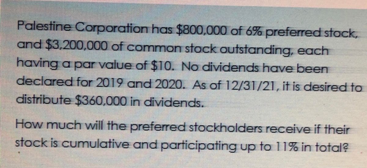 Palestine Corporation has $800,000 of 6% preferred stock,
and $3,200,000 of common stock outstanding, each
having a par value of $10. No dividends have been
declared for 2019 and 2020. As of 12/31/21, it is desired to
distribute $360,000 in dividends.
How much will the preferred stockholders receive if their
stock is cumulative and participating up to 11% in total?
