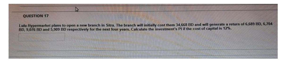 QUESTION 17
Lulu Hypermarket plans to open a new branch in Sitra. The branch will initially cost them 34,668 BD and will generate a return of 6,689 BD, 6,704
BD, 9,076 BD and 5,909 BD respectively for the next four years. Calculate the investment's Pl if the cost of capital is 12%.
