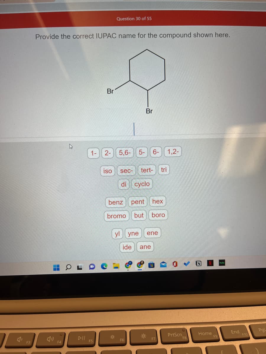 4.
F3
Provide the correct IUPAC name for the compound shown here.
1-
F5
Br
2-
iso
Question 30 of 55
O
5,6-
Br
5- 6- 1,2-
sec- tert- tri
di cyclo
benz pent
hex
bromo but boro
F6
yl yne ene
ide
ane
PrtScn
F8
Home
F9
End
F10
Pgl