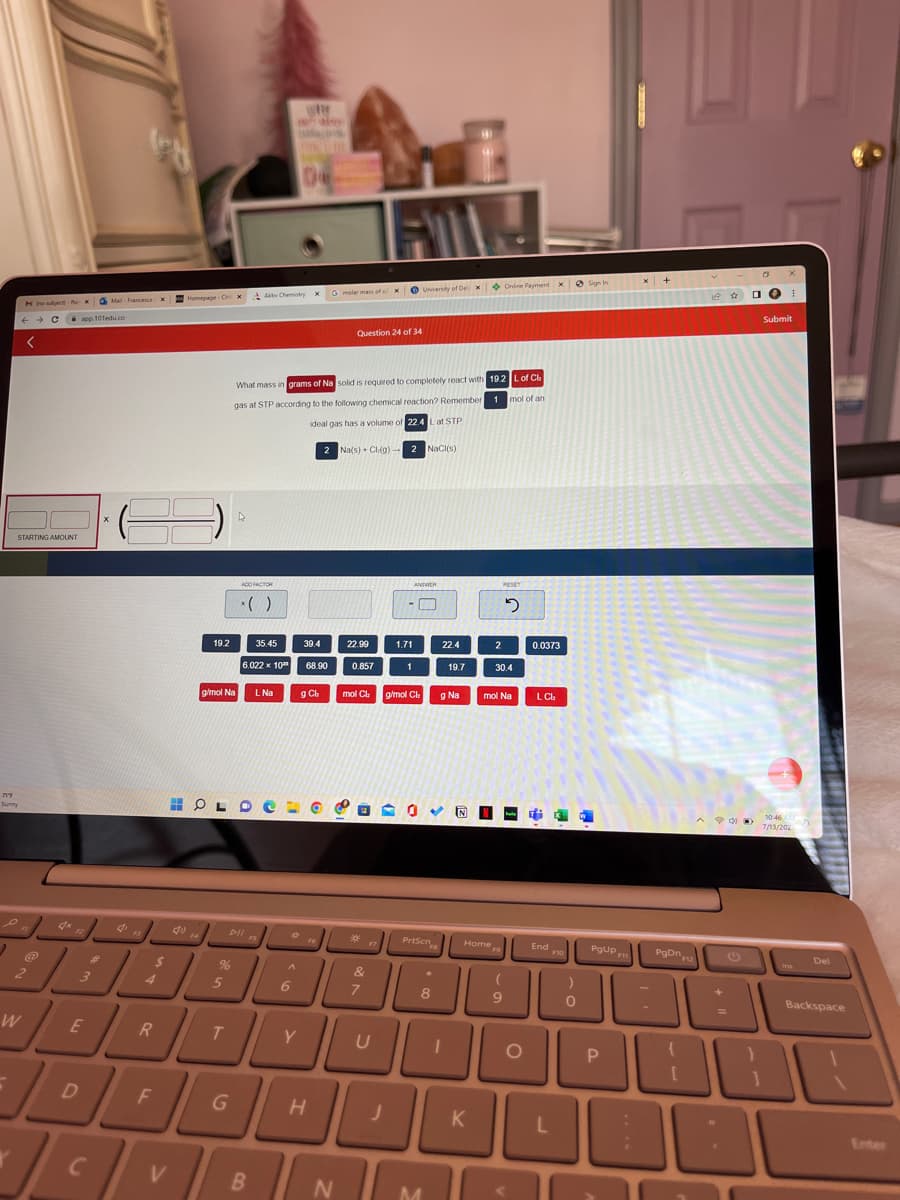 717
Sunny
2
Mo subject-RxMail-Francesca
← C app.101edu.co
→
STARTING AMOUNT
F
2
W
4x
3
E
D
عالی
C
X
F3
4
$
R
F
x Homepage-CHI
V
19.2
14
g/mol Na
%
5
T
X
G
ADD FACTOR
HOLDE
Alte Chemistry XG molar mass of ox University of Deli
What mass in grams of Na solid is required to completely react with 19.2 L of Ch
gas at STP according to the following chemical reaction? Remember 1 mol of an
ideal gas has a volume of 22.4 L at STP
2 Na(s) + Cl(g) 2 NaCl(s)
x()
35.45
6.022 x 10
Dll s
FS
B
L Na
wa
W
A
6
39.4
68.90
g Ch
Y
Question 24 of 34
H
N
22.99
0.857
30
1.71
&
7
1
ANDWER
J
□
mol Ch g/mol Ch g Na
030R
PrtScn
22.4
✰
MOD
U
M
19.7
8
Home
K
Online Payment xSign In
2
RESET
2
30.4
mol Na
(
9
O
0.0373
LCI:
End
L
F10
)
0
PgUp
P
x +
Pgon12
+
D
31
X
I
Submit
10:46 AM
7/13/202
Del
Backspace