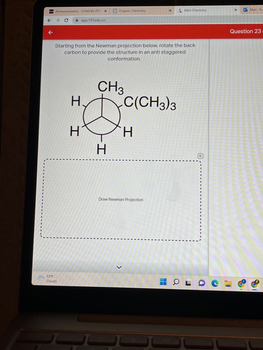 071 Announcements - CHM240-201
72 F
Cloudy
H.
I
X
app.101edu.co
H
Starting from the Newman projection below, rotate the back
carbon to provide the structure in an anti staggered
conformation.
Organic Chemistry
CH3
-I
H
X
C(CH3)3
H
Draw Newman Projection
Aktiv Chemistry
4
a
r
i
X
I'
Mail-Fra
Question 23.