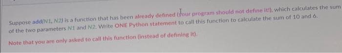 Suppose add(N1, N2) is a function that has been already defined (your program should not define it!), which calculates the sum
of the two parameters N1 and N2. Write ONE Python statement to call this function to calculate the sum of 10 and 6.
Note that you are only asked to call this function (instead of defining it).